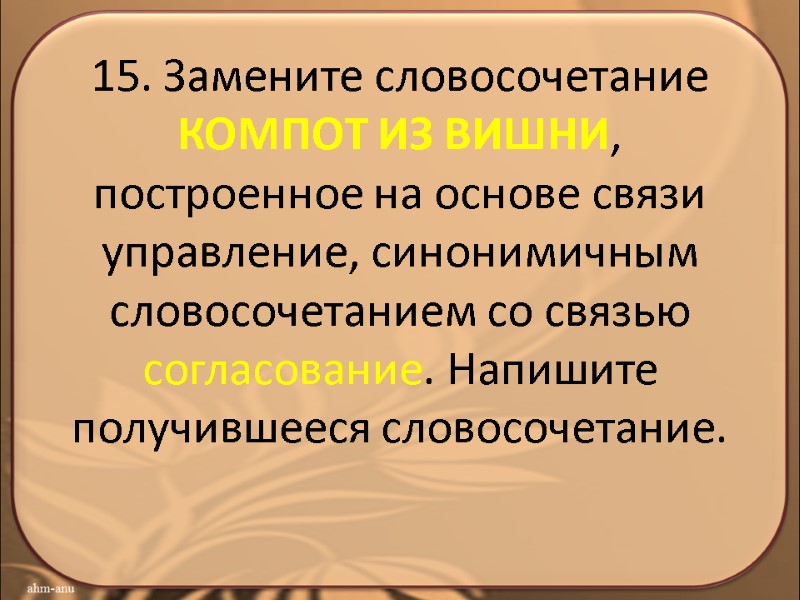 15. Замените словосочетание КОМПОТ ИЗ ВИШНИ, построенное на основе связи управление, синонимичным словосочетанием со